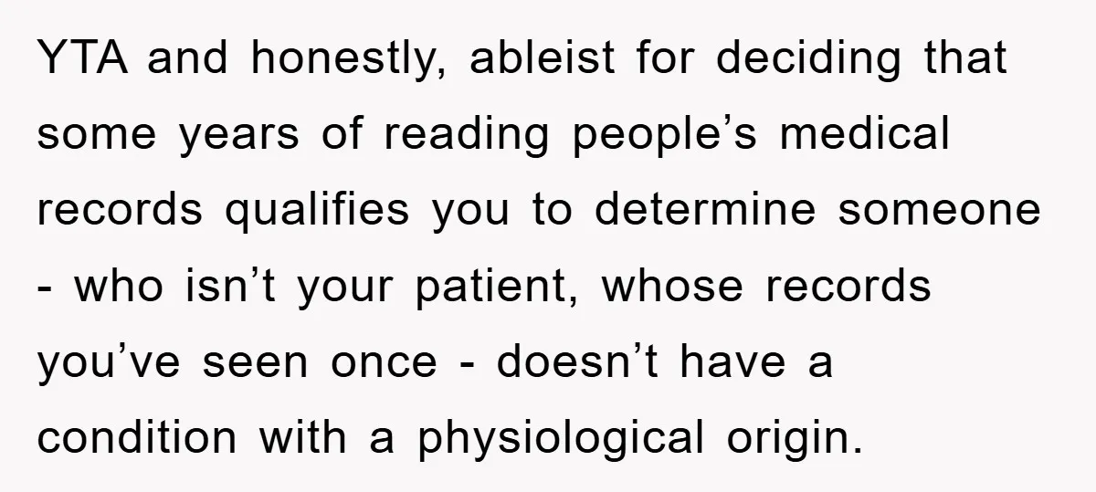 YTA and honestly, ableist for deciding that some years of reading people’s medical records qualifies you to determine someone - who isn’t your patient, whose records you’ve seen once -...