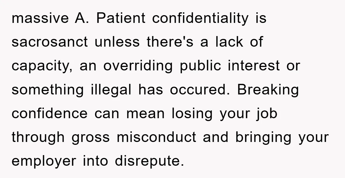 massive A. Patient confidentiality is sacrosanct unless there's a lack of capacity, an overriding public interest or something illegal has occured. Breaking confidence can mean losing your job through gross...