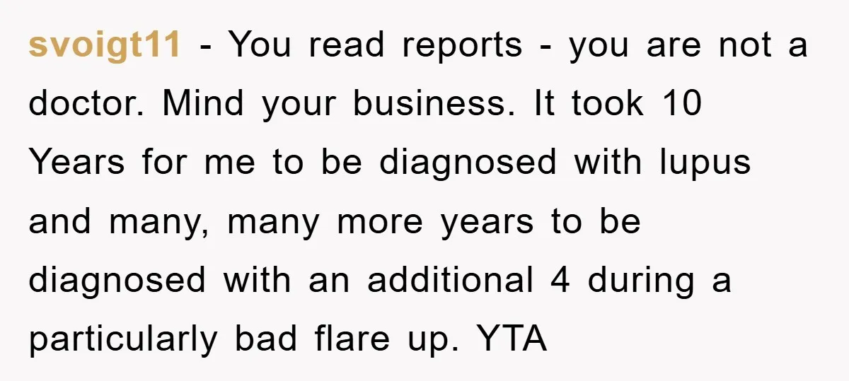 svoigt11 − You read reports - you are not a doctor. Mind your business. It took 10 Years for me to be diagnosed with lupus and many, many more years...
