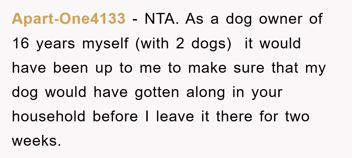 Apart-One4133 − NTA. As a dog owner of 16 years myself (with 2 dogs) it would have been up to me to make sure that my dog would have gotten...