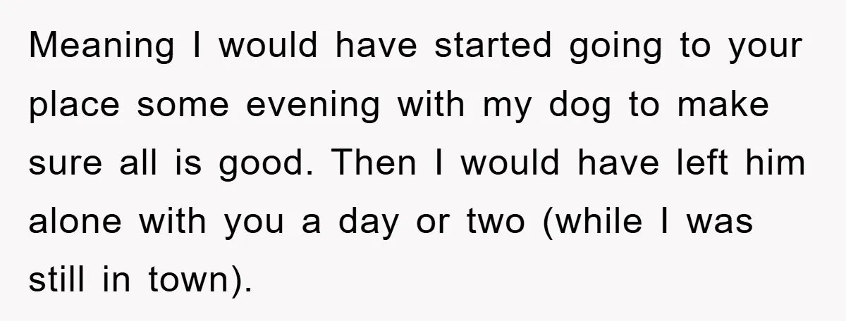 Meaning I would have started going to your place some evening with my dog to make sure all is good. Then I would have left him alone with you a...