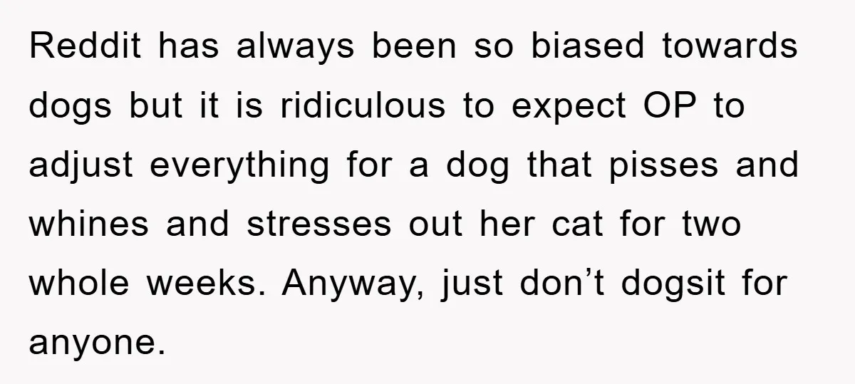Reddit has always been so biased towards dogs but it is ridiculous to expect OP to adjust everything for a dog that pisses and whines and stresses out her cat...