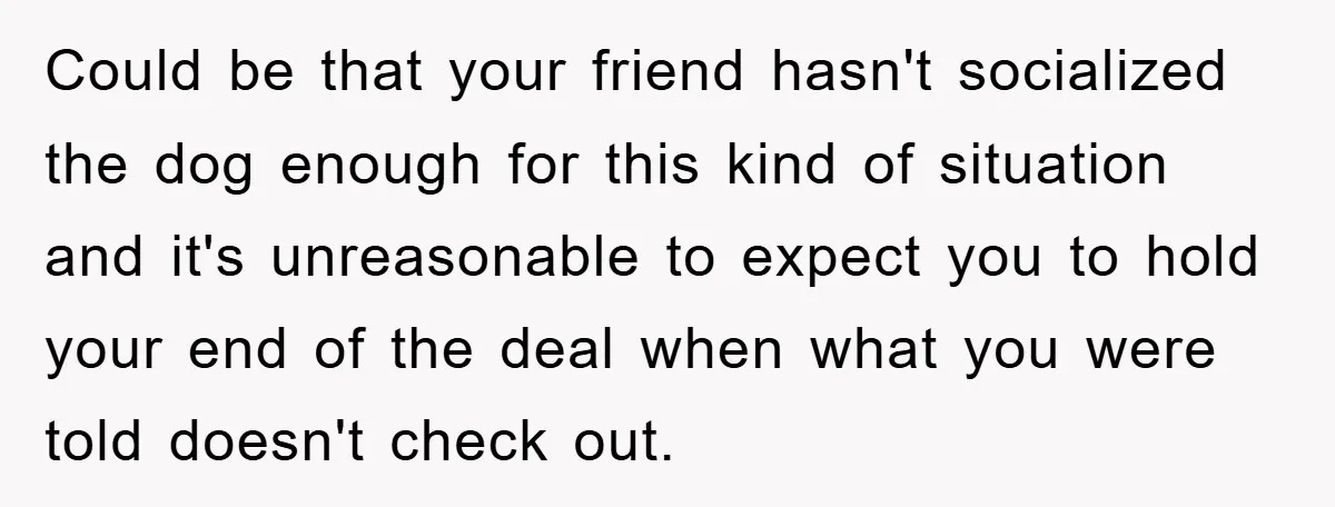 Could be that your friend hasn't socialized the dog enough for this kind of situation and it's unreasonable to expect you to hold your end of the deal when what...