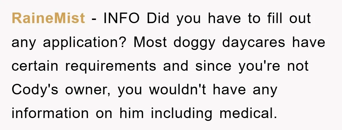 RaineMist − INFO Did you have to fill out any application? Most doggy daycares have certain requirements and since you're not Cody's owner, you wouldn't have any information on him...