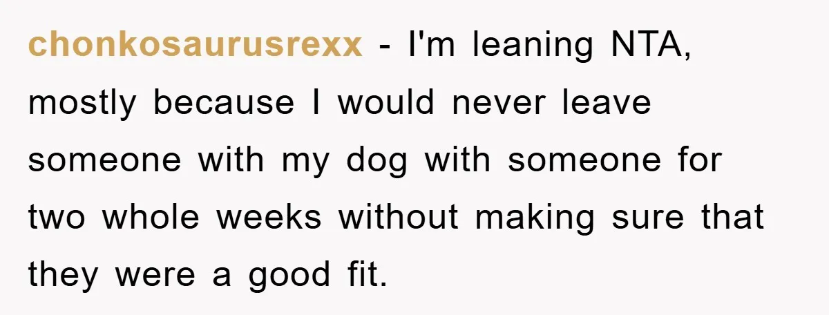chonkosaurusrexx − I'm leaning NTA, mostly because I would never leave someone with my dog with someone for two whole weeks without making sure that they were a good fit.