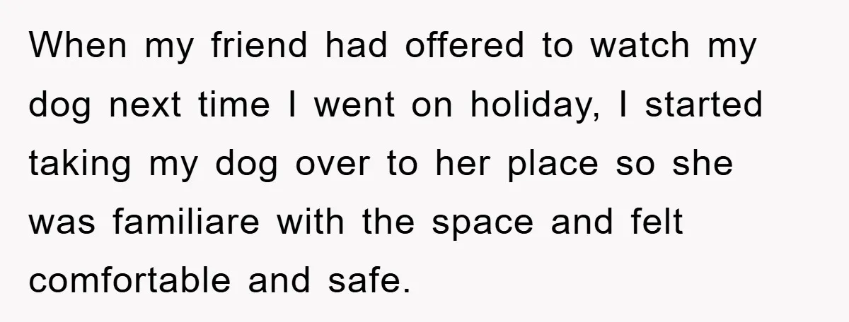 When my friend had offered to watch my dog next time I went on holiday, I started taking my dog over to her place so she was familiare with the...