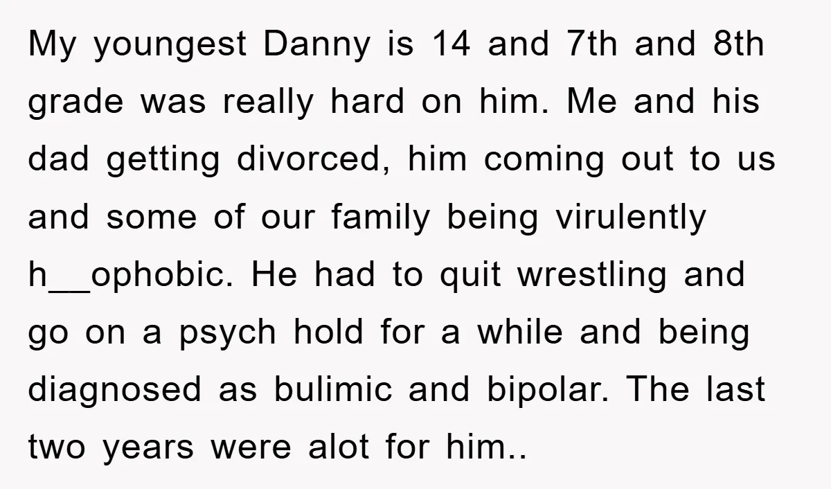 My youngest Danny is 14 and 7th and 8th grade was really hard on him. Me and his dad getting divorced, him coming out to us and some of our...