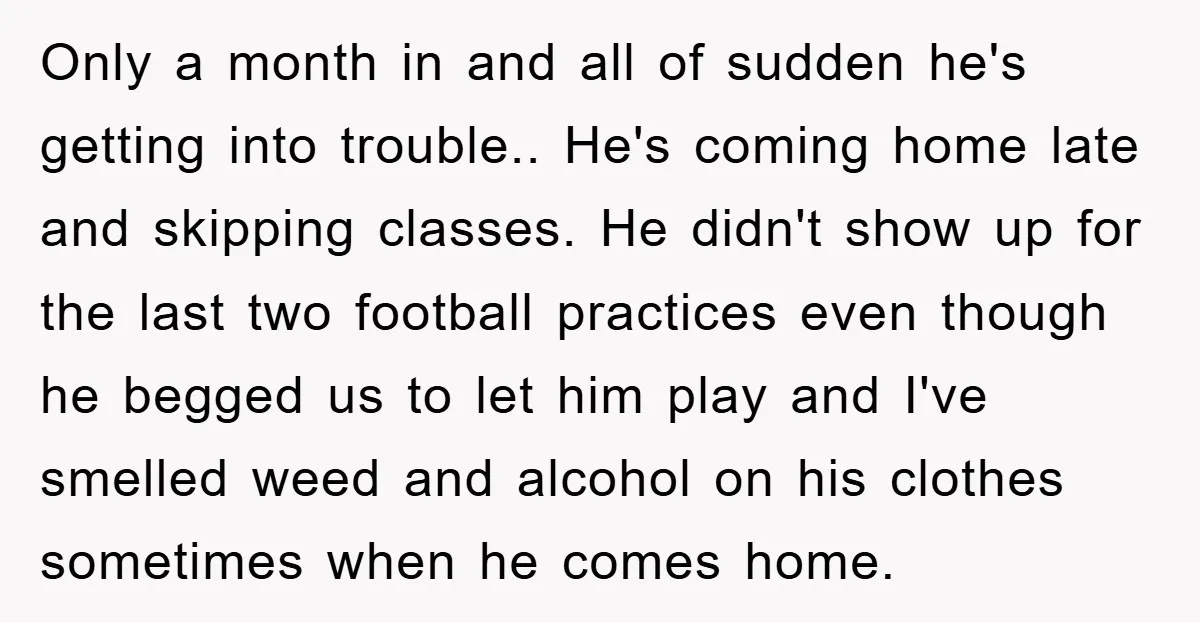 Only a month in and all of sudden he's getting into trouble.. He's coming home late and skipping classes. He didn't show up for the last two football practices even...