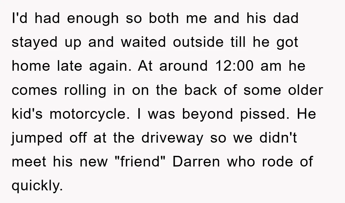 I'd had enough so both me and his dad stayed up and waited outside till he got home late again. At around 12:00 am he comes rolling in on the...