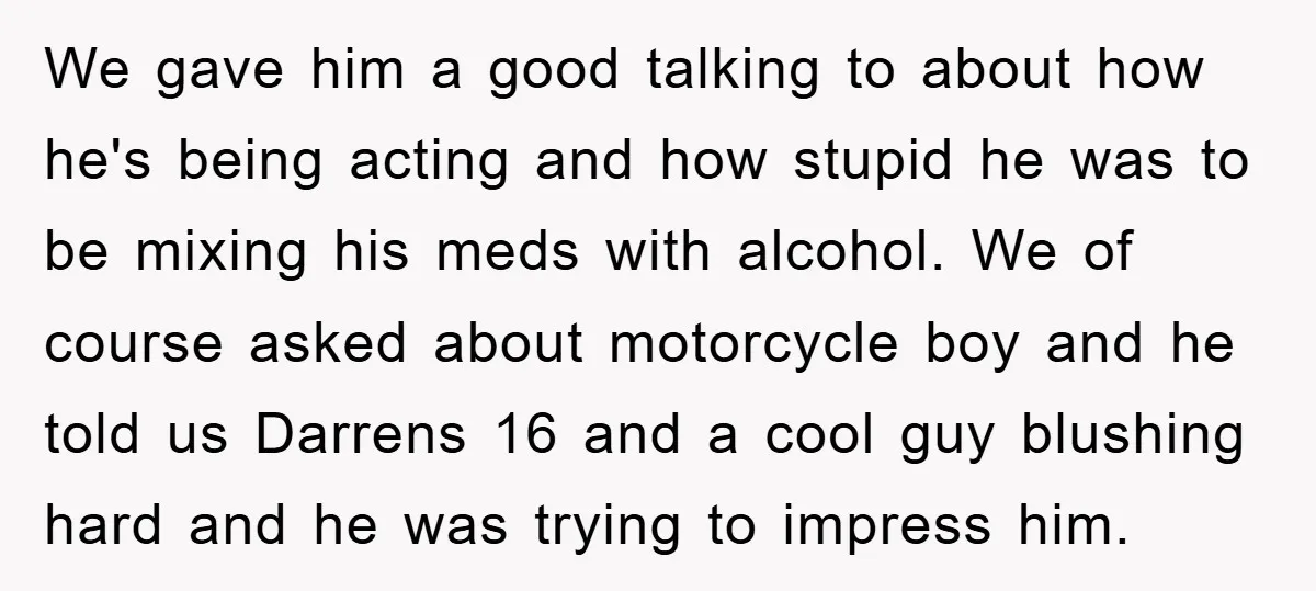 We gave him a good talking to about how he's being acting and how stupid he was to be mixing his meds with alcohol. We of course asked about motorcycle...