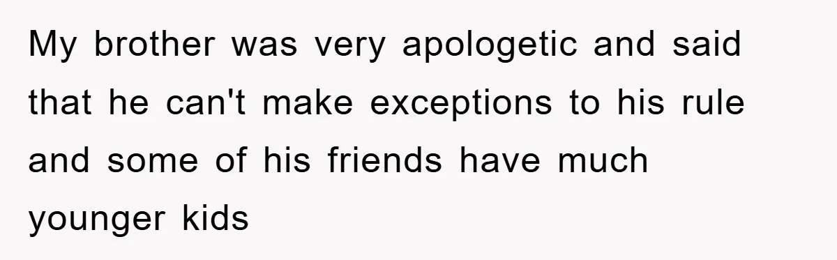 My brother was very apologetic and said that he can't make exceptions to his rule and some of his friends have much younger kids