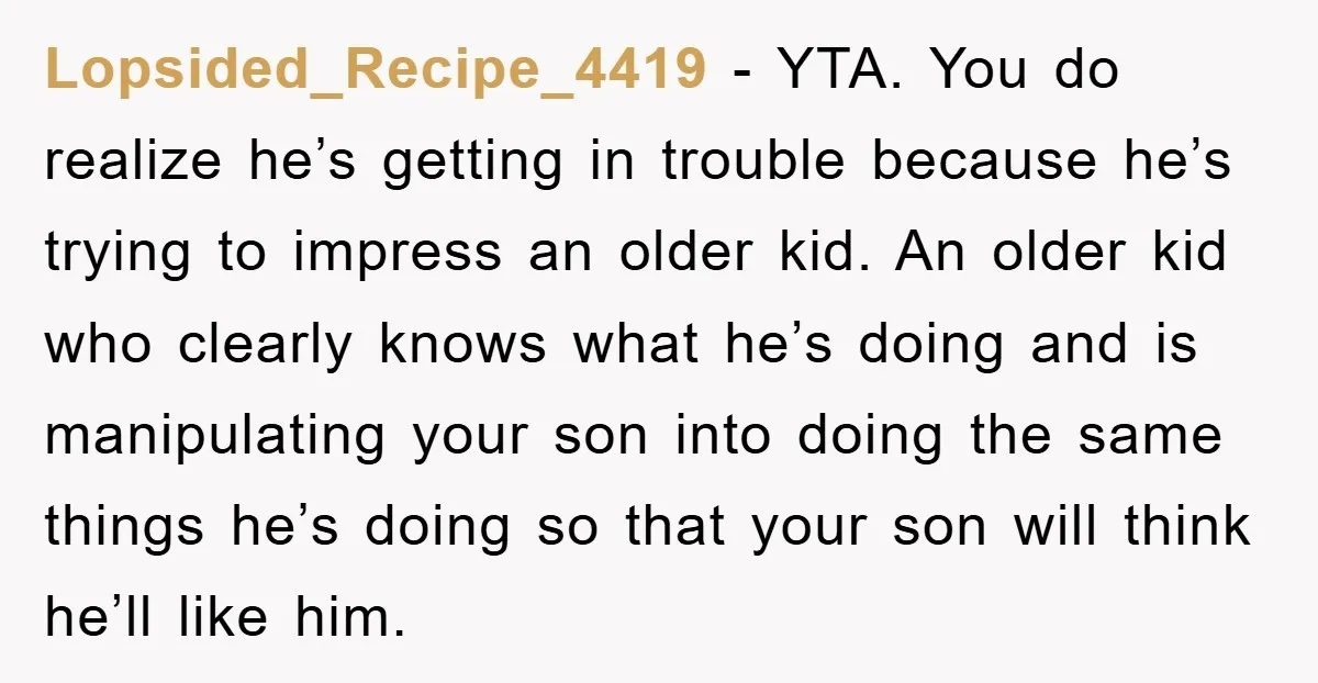 Lopsided_Recipe_4419 − YTA. You do realize he’s getting in trouble because he’s trying to impress an older kid. An older kid who clearly knows what he’s doing and is manipulating...