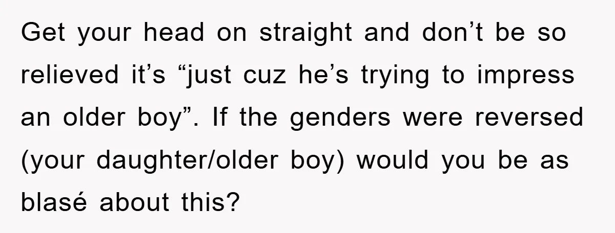 Get your head on straight and don’t be so relieved it’s “just cuz he’s trying to impress an older boy”. If the genders were reversed (your daughter/older boy) would you...
