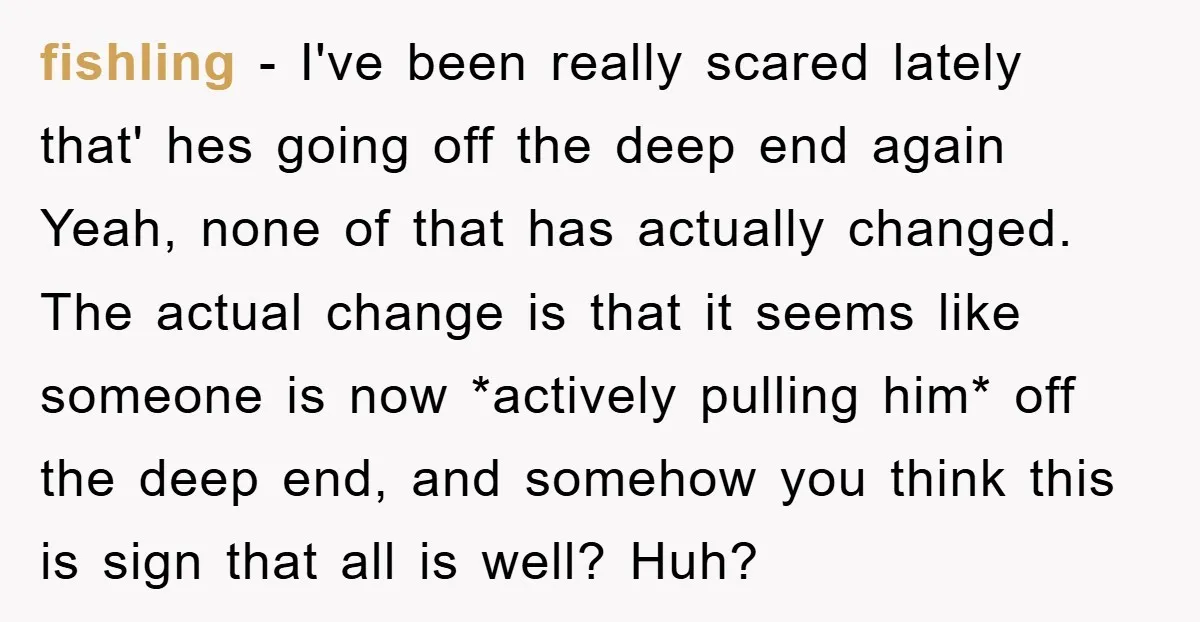 fishling − I've been really scared lately that' hes going off the deep end again Yeah, none of that has actually changed. The actual change is that it seems like...