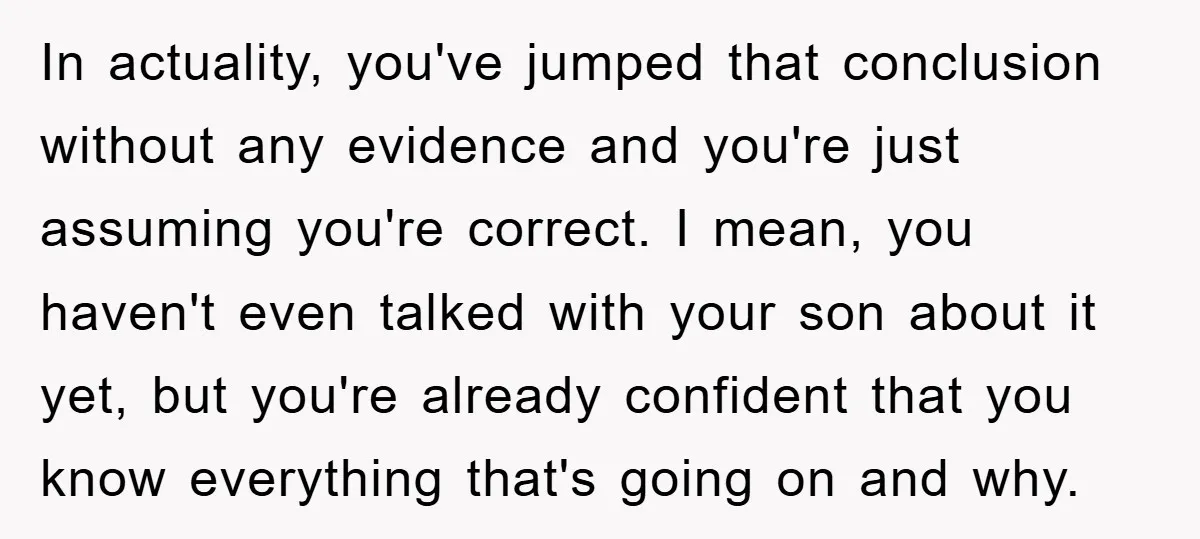 In actuality, you've jumped that conclusion without any evidence and you're just assuming you're correct. I mean, you haven't even talked with your son about it yet, but you're already...