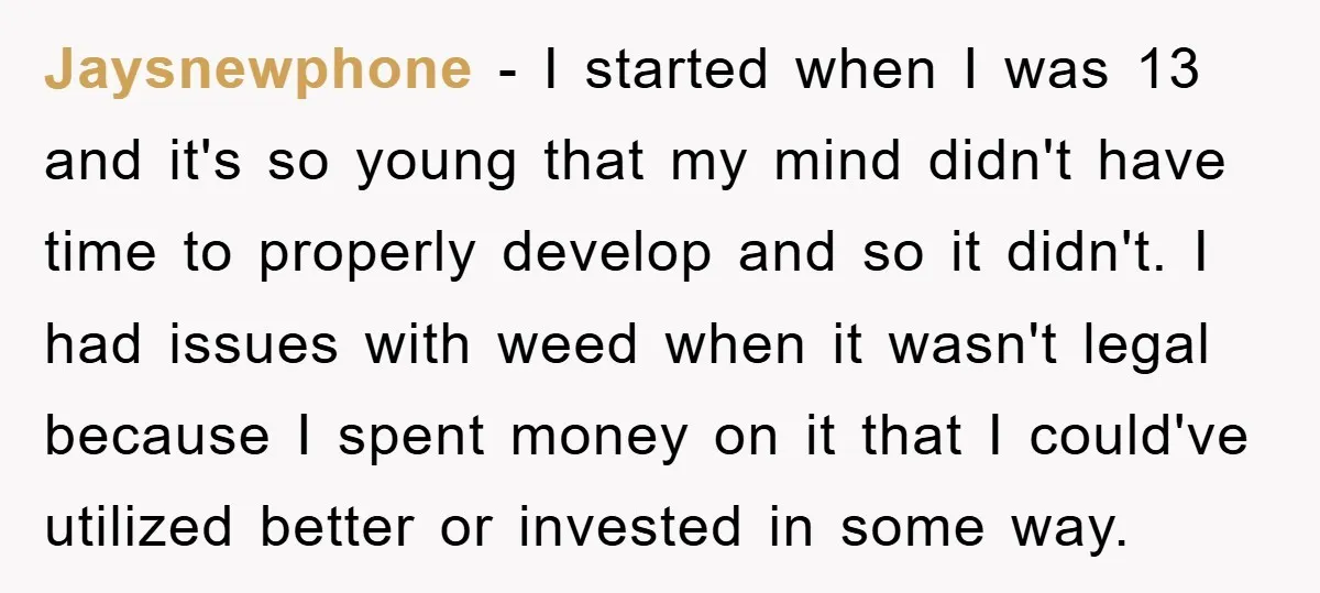 Jaysnewphone − I started when I was 13 and it's so young that my mind didn't have time to properly develop and so it didn't. I had issues with weed...