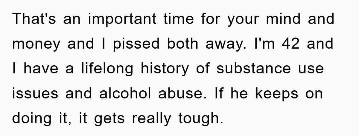 That's an important time for your mind and money and I pissed both away. I'm 42 and I have a lifelong history of substance use issues and alcohol abuse. If...