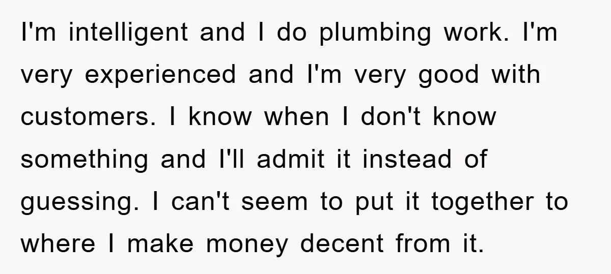 I'm intelligent and I do plumbing work. I'm very experienced and I'm very good with customers. I know when I don't know something and I'll admit it instead of guessing....