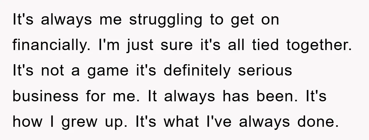 It's always me struggling to get on financially. I'm just sure it's all tied together. It's not a game it's definitely serious business for me. It always has been. It's...