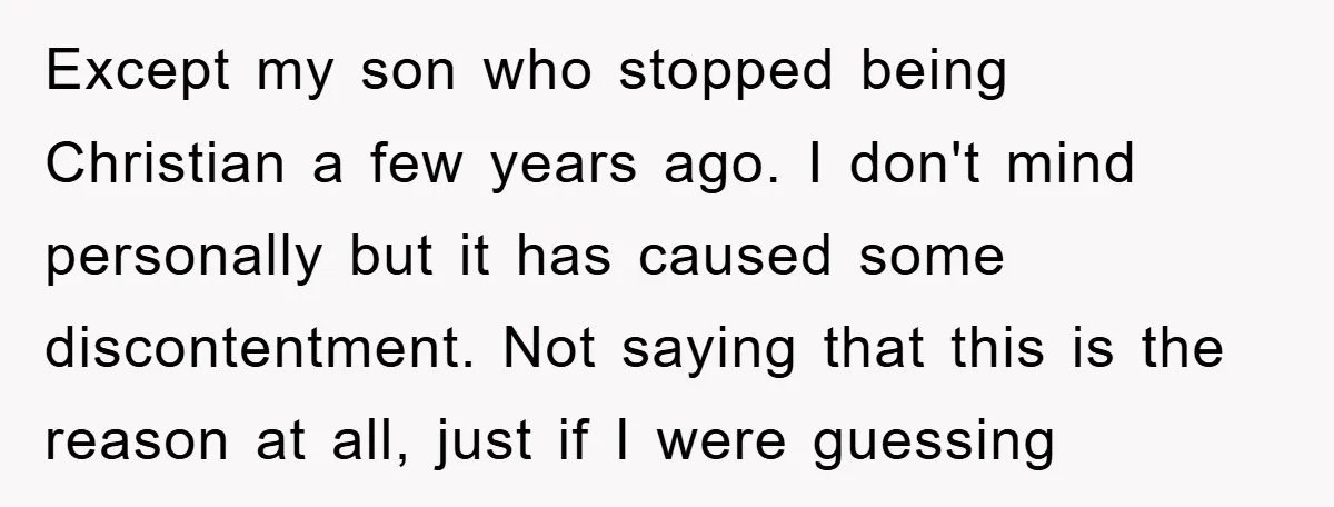 Except my son who stopped being Christian a few years ago. I don't mind personally but it has caused some discontentment. Not saying that this is the reason at all,...