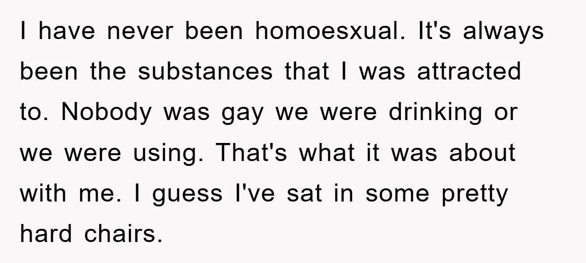I have never been homoesxual. It's always been the substances that I was attracted to. Nobody was gay we were drinking or we were using. That's what it was about...