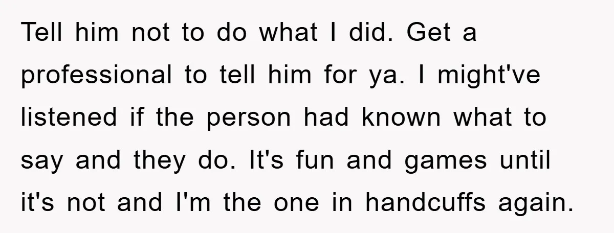 Tell him not to do what I did. Get a professional to tell him for ya. I might've listened if the person had known what to say and they do....