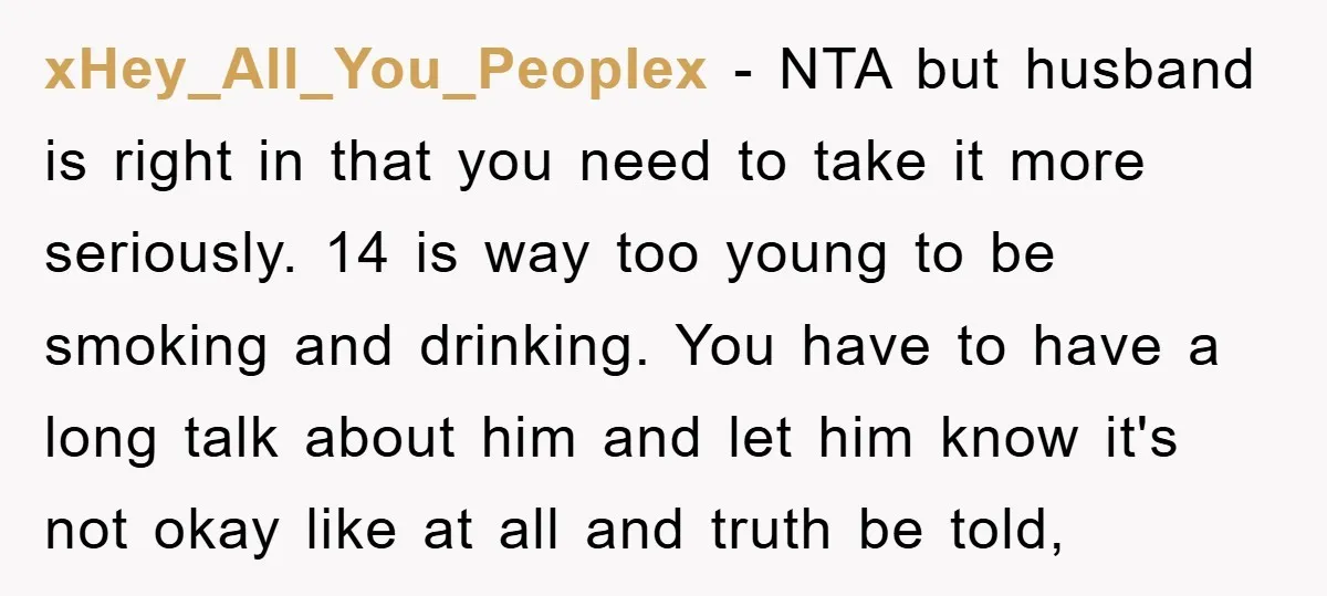 xHey_All_You_Peoplex − NTA but husband is right in that you need to take it more seriously. 14 is way too young to be smoking and drinking. You have to have...