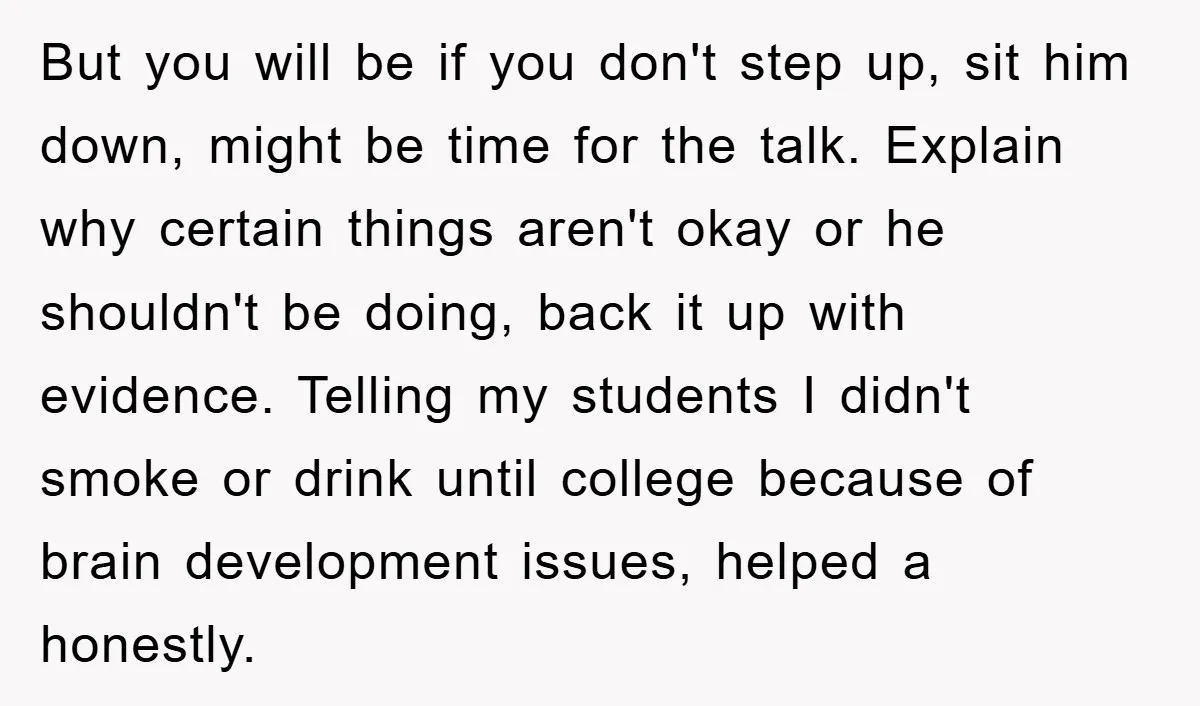 But you will be if you don't step up, sit him down, might be time for the talk. Explain why certain things aren't okay or he shouldn't be doing, back...