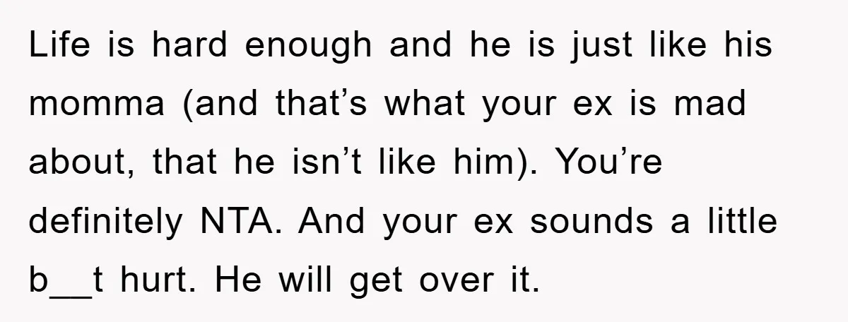 Life is hard enough and he is just like his momma (and that’s what your ex is mad about, that he isn’t like him). You’re definitely NTA. And your ex...