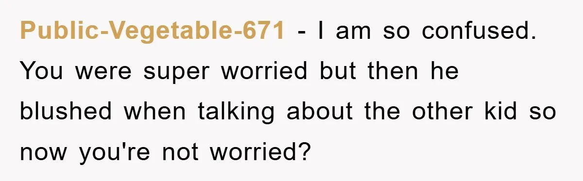 Public-Vegetable-671 − I am so confused. You were super worried but then he blushed when talking about the other kid so now you're not worried?