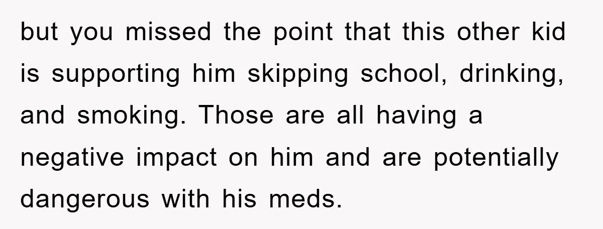but you missed the point that this other kid is supporting him skipping school, drinking, and smoking. Those are all having a negative impact on him and are potentially dangerous...