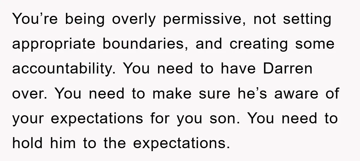You’re being overly permissive, not setting appropriate boundaries, and creating some accountability. You need to have Darren over. You need to make sure he’s aware of your expectations for you...