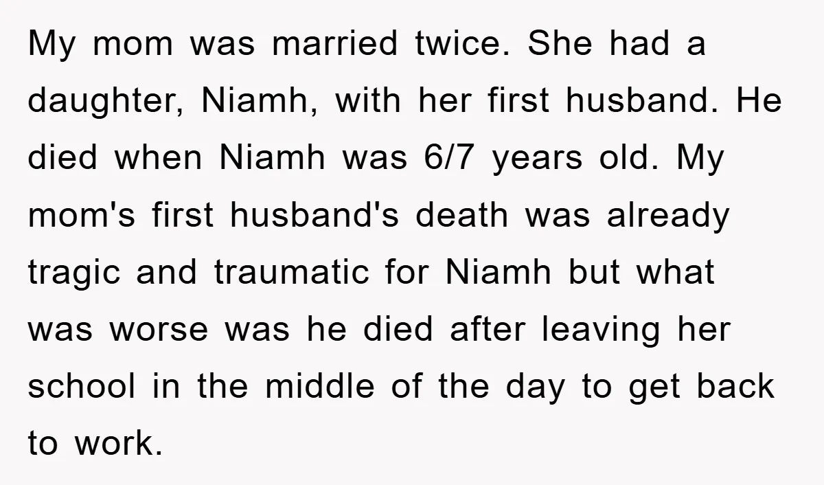My mom was married twice. She had a daughter, Niamh, with her first husband. He died when Niamh was 6/7 years old. My mom's first husband's death was already tragic...