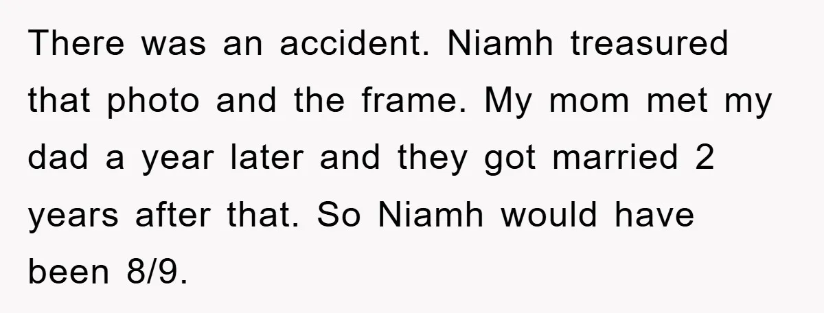 There was an accident. Niamh treasured that photo and the frame. My mom met my dad a year later and they got married 2 years after that. So Niamh would...