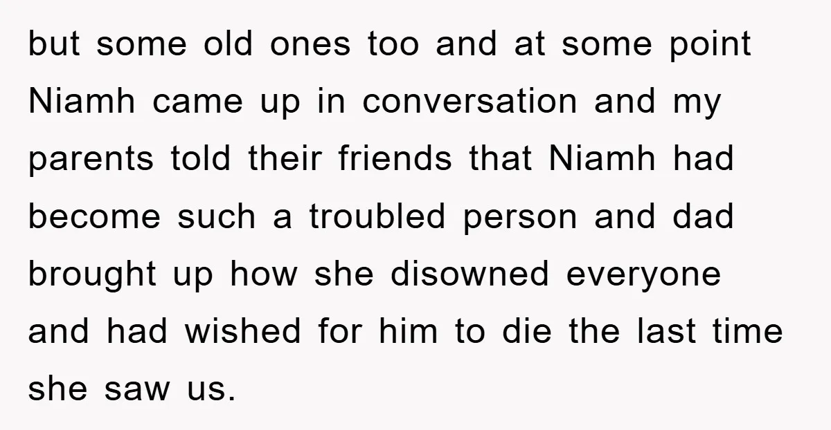 but some old ones too and at some point Niamh came up in conversation and my parents told their friends that Niamh had become such a troubled person and dad...