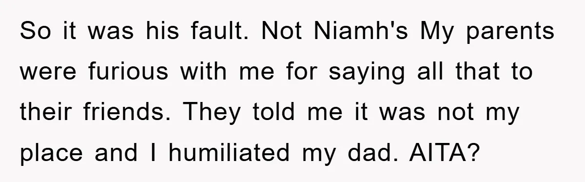 So it was his fault. Not Niamh's My parents were furious with me for saying all that to their friends. They told me it was not my place and I...