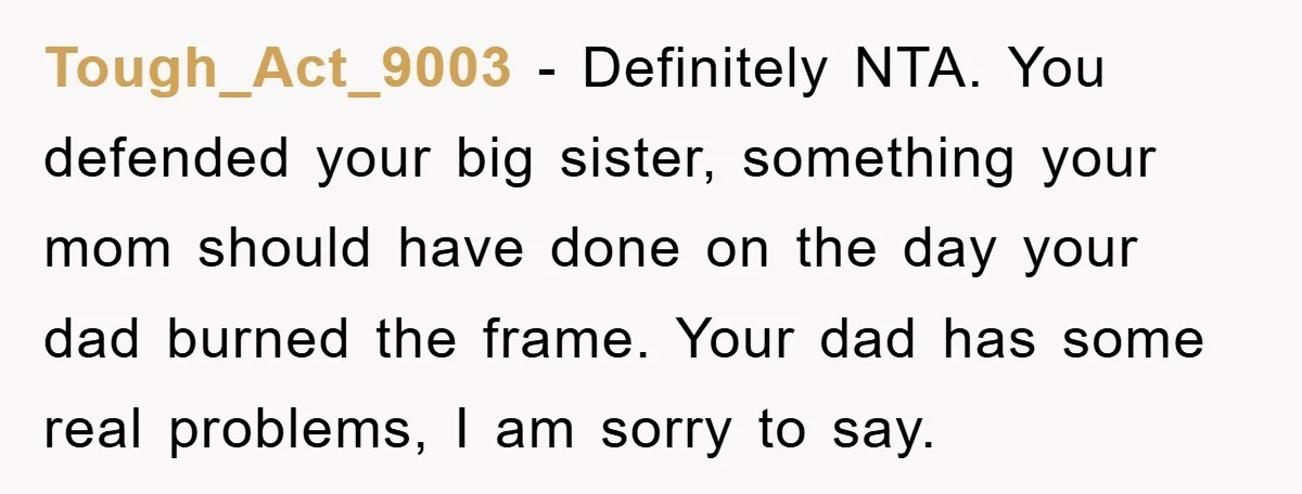 Tough_Act_9003 − Definitely NTA. You defended your big sister, something your mom should have done on the day your dad burned the frame. Your dad has some real problems, I...