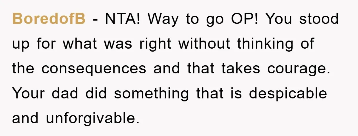 BoredofB − NTA! Way to go OP! You stood up for what was right without thinking of the consequences and that takes courage. Your dad did something that is despicable...