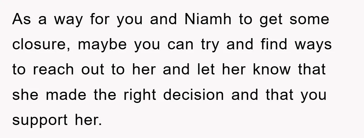 As a way for you and Niamh to get some closure, maybe you can try and find ways to reach out to her and let her know that she made...