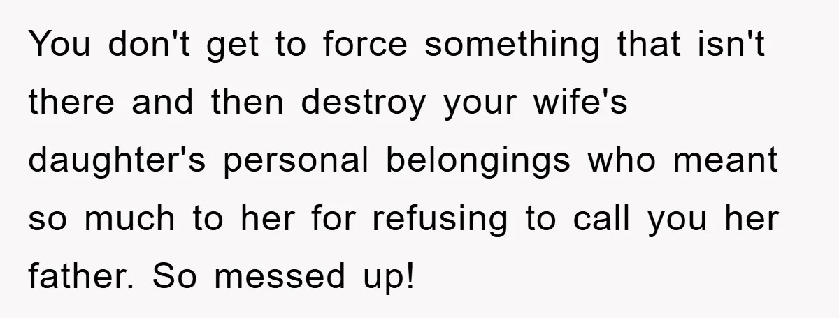 You don't get to force something that isn't there and then destroy your wife's daughter's personal belongings who meant so much to her for refusing to call you her father....