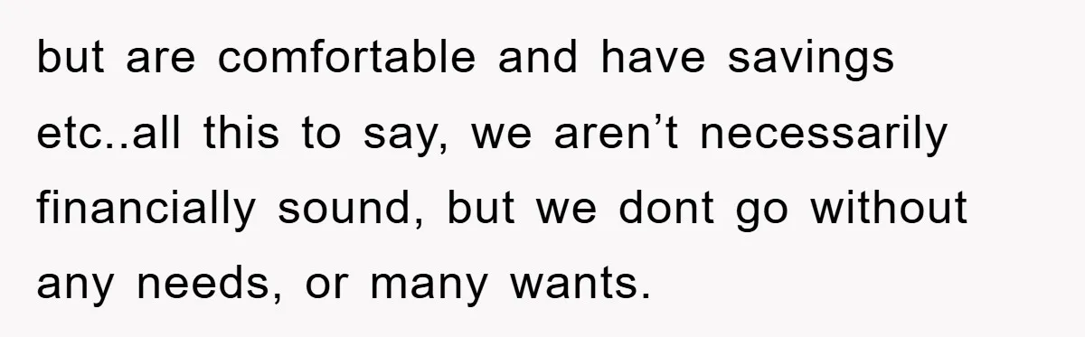 but are comfortable and have savings etc..all this to say, we aren’t necessarily financially sound, but we dont go without any needs, or many wants.