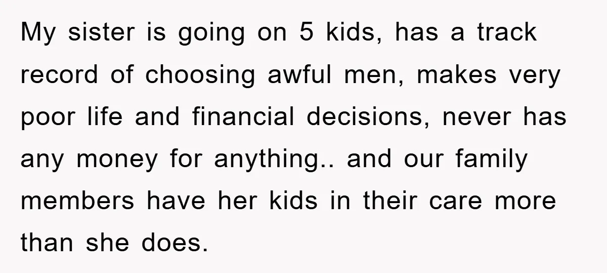 My sister is going on 5 kids, has a track record of choosing awful men, makes very poor life and financial decisions, never has any money for anything.. and our...