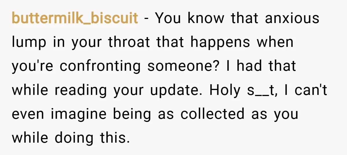 buttermilk_biscuit − You know that anxious lump in your throat that happens when you're confronting someone? I had that while reading your update. Holy s__t, I can't even imagine being...