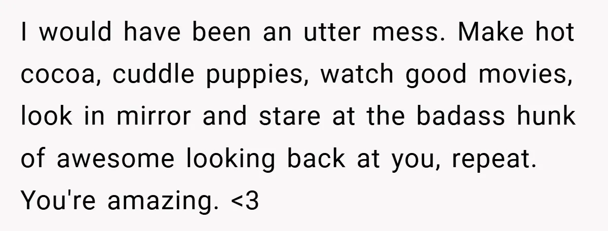 I would have been an utter mess. Make hot cocoa, cuddle puppies, watch good movies, look in mirror and stare at the badass hunk of awesome looking back at you,...