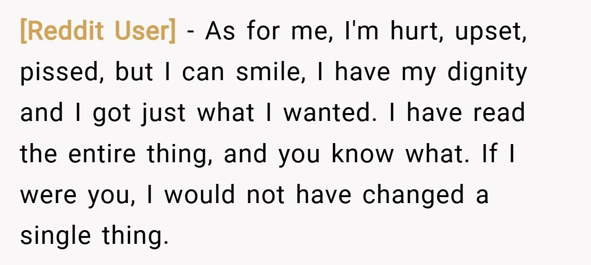 [Reddit User] − As for me, I'm hurt, upset, pissed, but I can smile, I have my dignity and I got just what I wanted. I have read the entire...