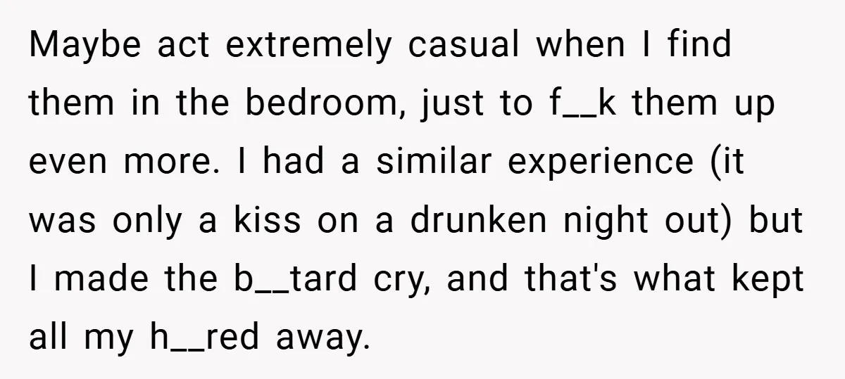 Maybe act extremely casual when I find them in the bedroom, just to f__k them up even more. I had a similar experience (it was only a kiss on a...