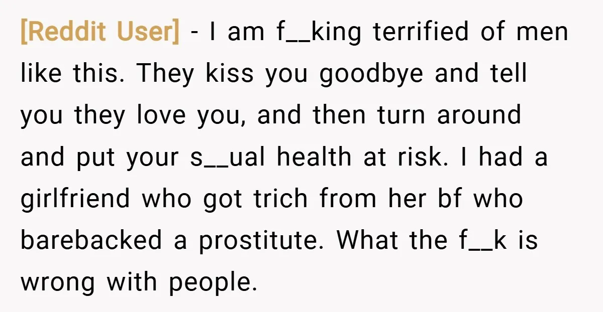 [Reddit User] − I am f__king terrified of men like this. They kiss you goodbye and tell you they love you, and then turn around and put your s__ual health...