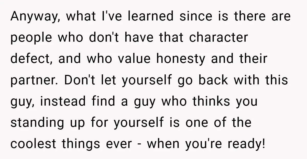 Anyway, what I've learned since is there are people who don't have that character defect, and who value honesty and their partner. Don't let yourself go back with this guy,...