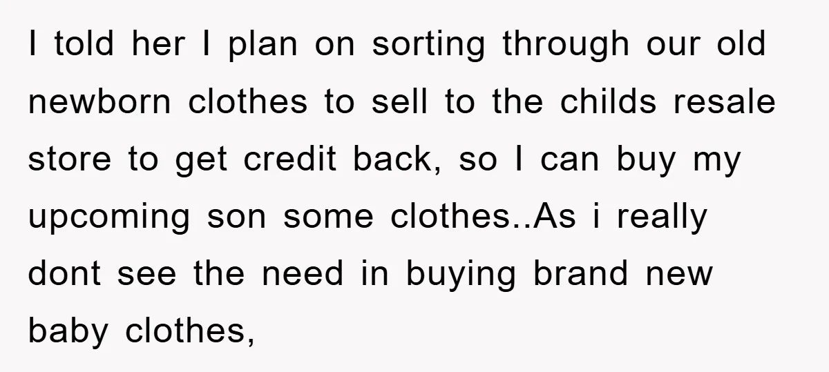 I told her I plan on sorting through our old newborn clothes to sell to the childs resale store to get credit back, so I can buy my upcoming son...