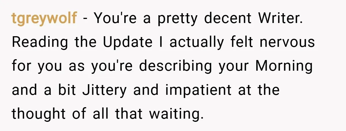 tgreywolf − You're a pretty decent Writer. Reading the Update I actually felt nervous for you as you're describing your Morning and a bit Jittery and impatient at the thought...